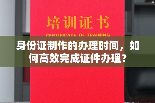 秀峰身份证制作的办理时间，如何高效完成证件办理？
